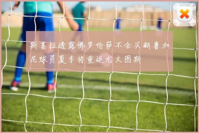 斯基拉透露佛罗伦萨不会买断鲁加尼球员夏季将重返尤文图斯