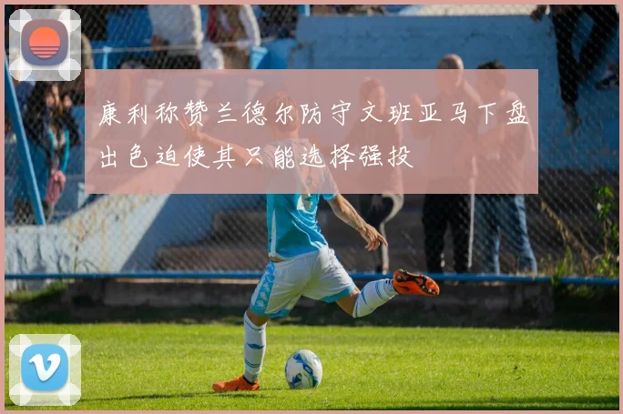 康利称赞兰德尔防守文班亚马下盘出色迫使其只能选择强投
