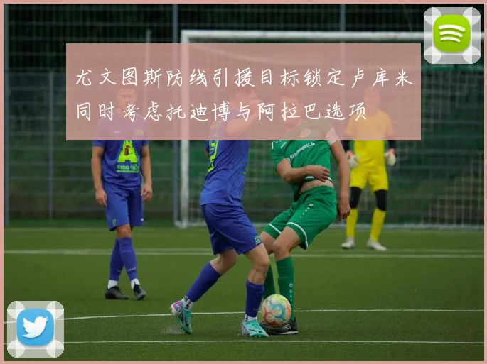 尤文图斯防线引援目标锁定卢库米同时考虑托迪博与阿拉巴选项