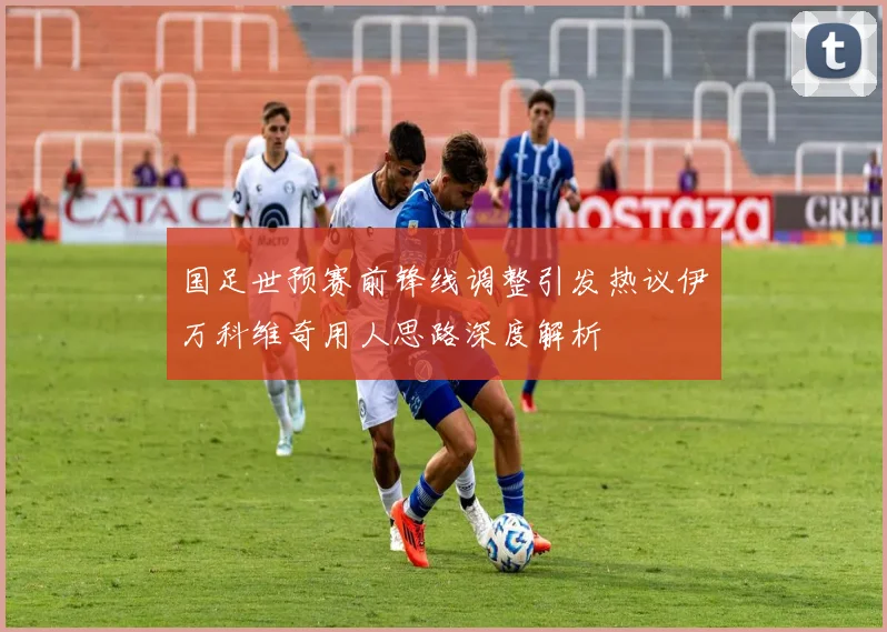 国足世预赛前锋线调整引发热议伊万科维奇用人思路深度解析