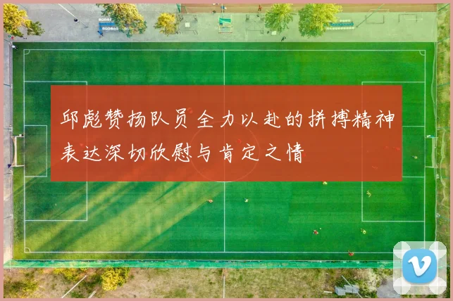 邱彪赞扬队员全力以赴的拼搏精神表达深切欣慰与肯定之情