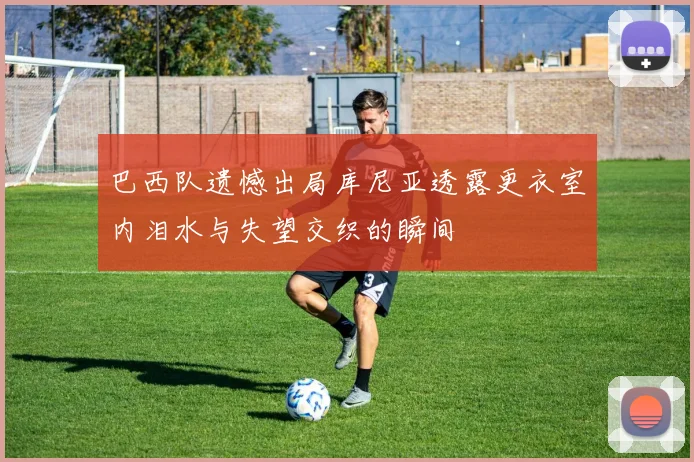 巴西队遗憾出局库尼亚透露更衣室内泪水与失望交织的瞬间