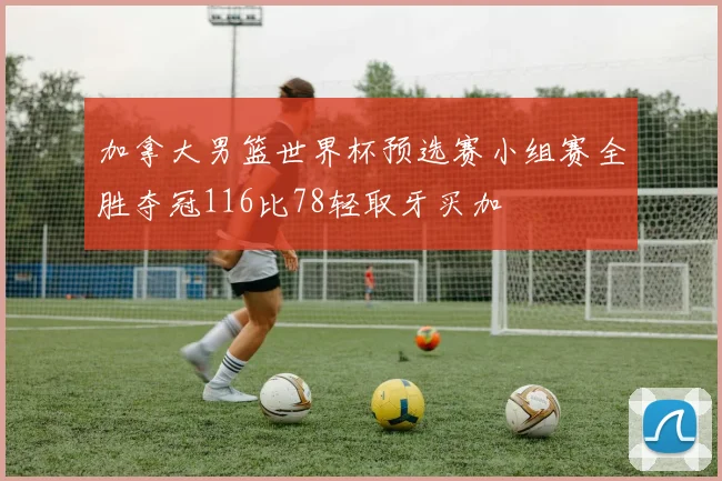 加拿大男篮世界杯预选赛小组赛全胜夺冠116比78轻取牙买加