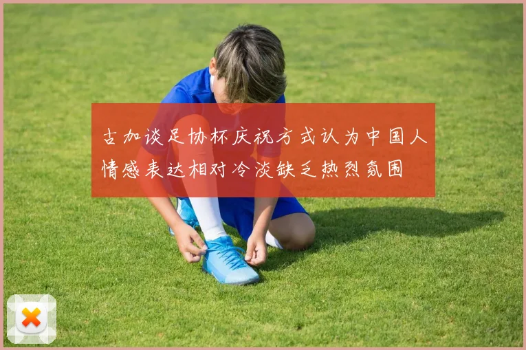 古加谈足协杯庆祝方式认为中国人情感表达相对冷淡缺乏热烈氛围