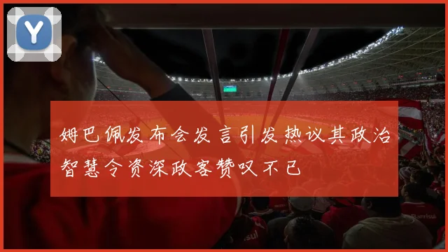 姆巴佩发布会发言引发热议其政治智慧令资深政客赞叹不已