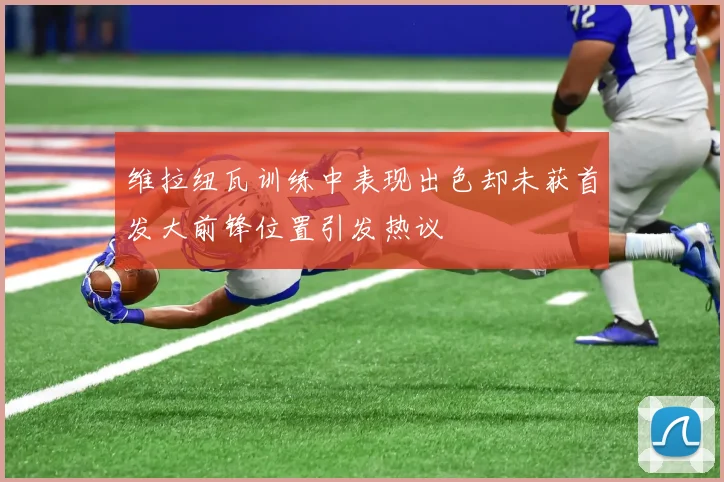 维拉纽瓦训练中表现出色却未获首发大前锋位置引发热议