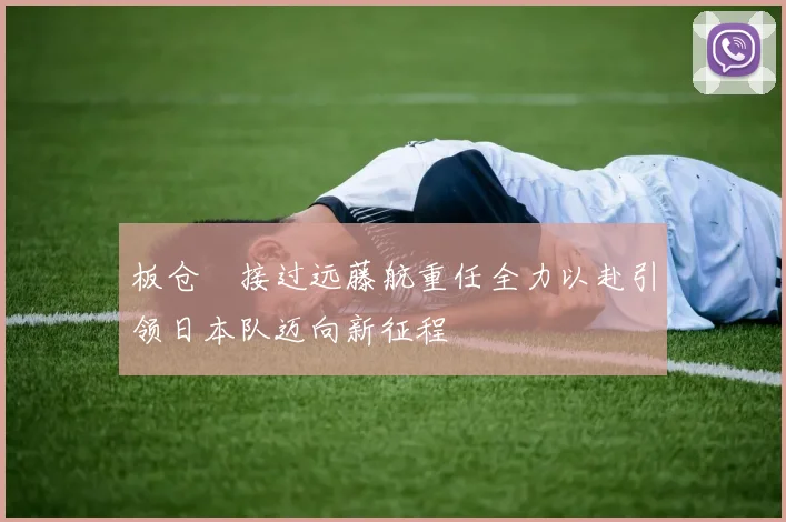 板仓滉接过远藤航重任全力以赴引领日本队迈向新征程