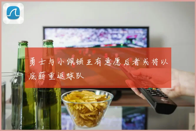 勇士与小佩顿互有意愿后者或将以底薪重返球队