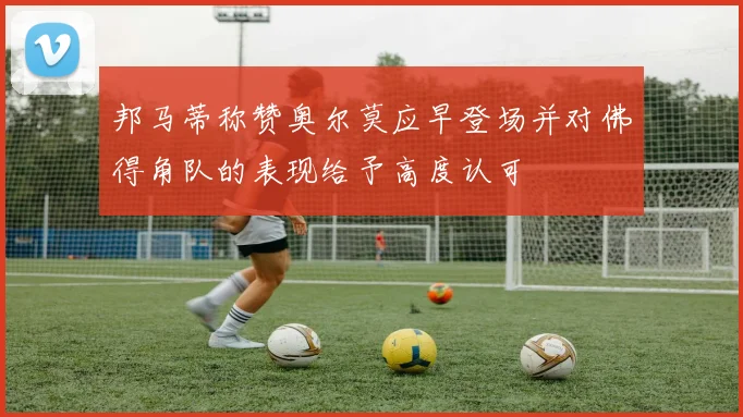 邦马蒂称赞奥尔莫应早登场并对佛得角队的表现给予高度认可