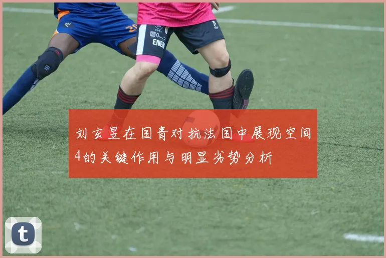 刘玄昱在国青对抗法国中展现空间4的关键作用与明显劣势分析