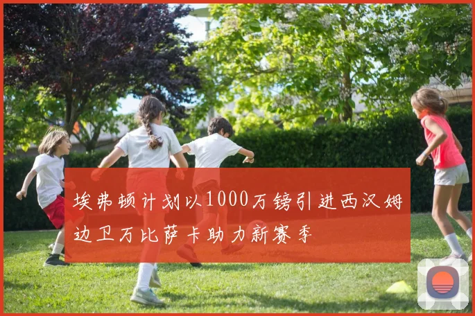 埃弗顿计划以1000万镑引进西汉姆边卫万比萨卡助力新赛季