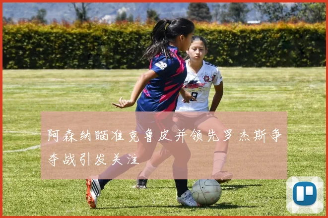 阿森纳瞄准克鲁皮并领先罗杰斯争夺战引发关注