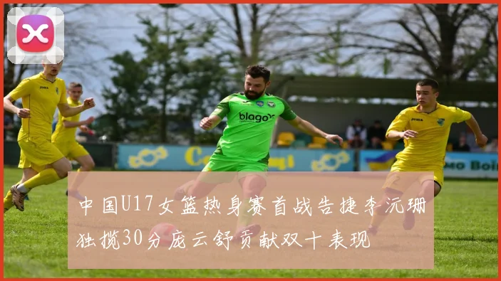 中国U17女篮热身赛首战告捷李沅珊独揽30分庞云舒贡献双十表现