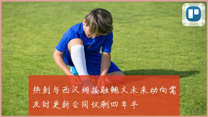 热刺与西汉姆接触鲍文未来动向需及时更新合同仅剩四年半
