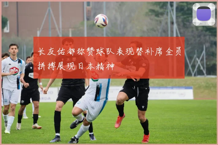 长友佑都称赞球队表现替补席全员拼搏展现日本精神