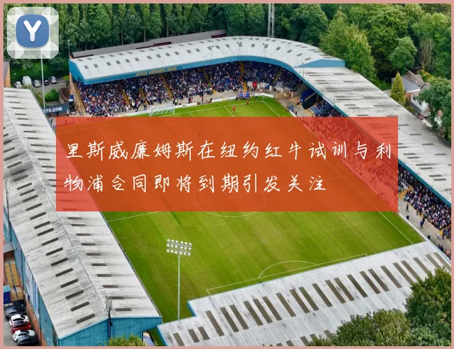 里斯威廉姆斯在纽约红牛试训与利物浦合同即将到期引发关注