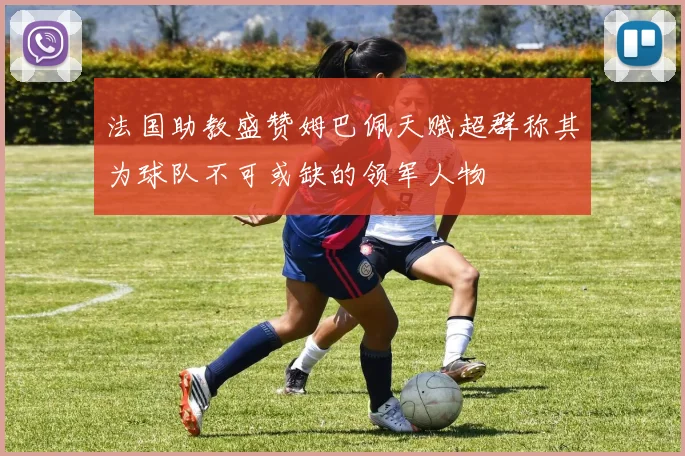 法国助教盛赞姆巴佩天赋超群称其为球队不可或缺的领军人物