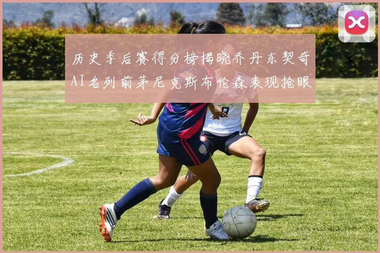 历史季后赛得分榜揭晓乔丹东契奇AI名列前茅尼克斯布伦森表现抢眼