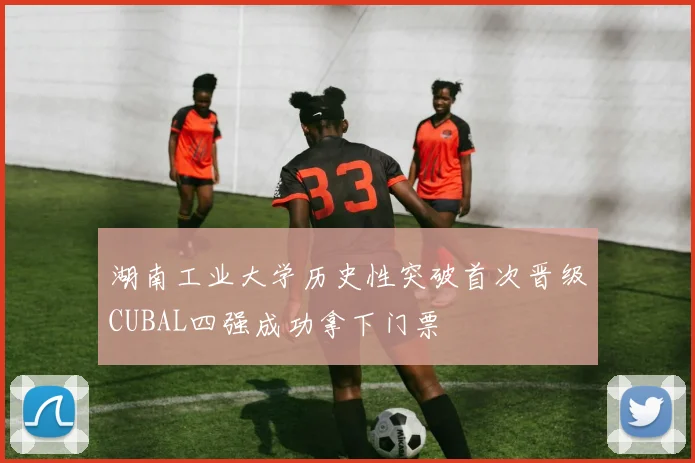湖南工业大学历史性突破首次晋级CUBAL四强成功拿下门票
