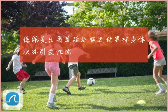 德佩复出再度延迟临近世界杯身体状况引发担忧