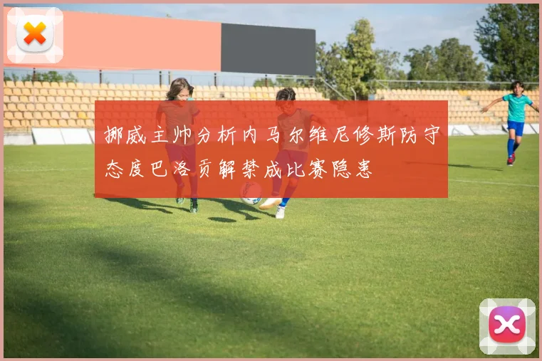 挪威主帅分析内马尔维尼修斯防守态度巴洛贡解禁成比赛隐患