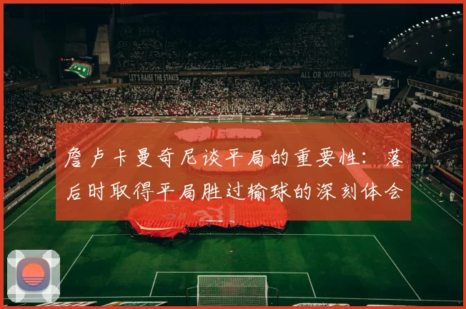 詹卢卡曼奇尼谈平局的重要性：落后时取得平局胜过输球的深刻体会