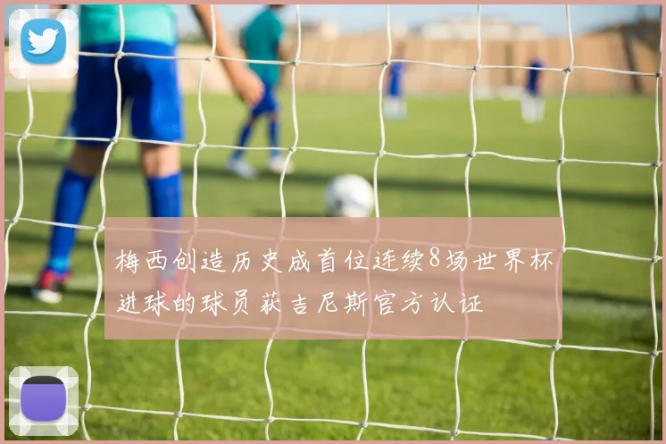 梅西创造历史成首位连续8场世界杯进球的球员获吉尼斯官方认证