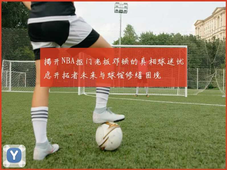 揭开NBA抠门老板邓顿的真相球迷忧虑开拓者未来与球馆修缮困境