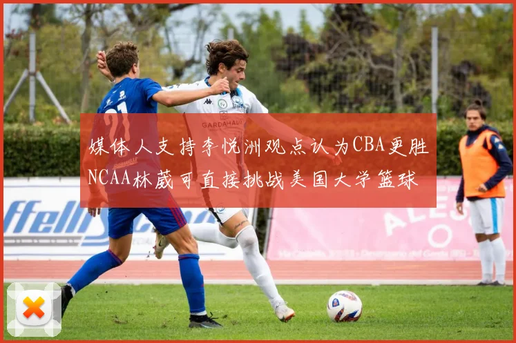 媒体人支持李悦洲观点认为CBA更胜NCAA林葳可直接挑战美国大学篮球