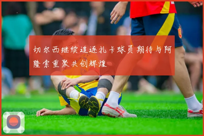 切尔西继续追逐扎卡球员期待与阿隆索重聚共创辉煌